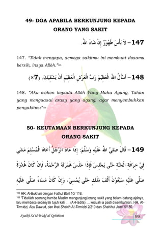 49- DOA APABILA BERKUNJUNG KEPADA
ORANG YANG SAKIT

.‫ﺎﺀ ﺍﷲ‬‫ﺑﺄﺱ ﻃﻬﻮﺭ ِﺇﻥ ﺷ‬ ‫741 - ﻻ‬
ُ َ ‫ ﹾ‬  ‫ ﹶ‬ ‫ﹶ ﹾ‬
147. “Tidak mengapa, semoga sakitmu ini membuat dosamu
bersih, insya Allôh.”165

(×7) .‫ﻳﺸﻔﻴﻚ‬ ‫ ﺍﹾﻟﻌ ﺮﺵ ﺍﹾﻟﻌﻈﻴﻢ ﹶﺃﻥ‬ ‫841 - ﹶﺃﺳﺄﻝ ﺍﷲ ﺍﹾﻟﻌﻈﻴﻢ ﺭ‬
  ِ  ‫ ِ ﹾ‬ ِ  ِ   ‫ﺏ‬   ِ  َ ‫ ﹶ ﹸ‬
148. “Aku mohon kepada Allôh Yang Maha Agung, Tuhan
yang menguasai arasy yang agung, agar menyembuhkan
penyakitmu”166

50- KEUTAMAAN BERKUNJUNG KEPADA
ORANG SAKIT

‫ﻰ‬‫ﺎﻩ ﺍ ﹾﻟﻤﺴﻠﻢ ﻣ ﺸ‬‫ﺟﻞ ﹶﺃﺧ‬ ‫ﺎ ﺩ ﺍﻟ‬‫ ﺍﷲ ﻋﻠﻴﻪ ﻭﺳﱠﻢ: ِﺇﺫﹶﺍ ﻋ‬ ‫ﻠ‬‫941 - ﻗﹶﺎﻝ ﺻ‬
  ِ   ‫ ﹸ‬ ‫ ﺮ‬
 ‫ﻠ‬  ِ  ‫ ﹶ‬ ُ ‫ﹶ ﻰ‬
‫ﺣﻤ ﹸ، ﻓﺈﻥ ﻛﹶﺎﻥ ﻏﺪﻭﺓ‬ ‫ﺗﻪ ﺍﻟ‬ ‫ﻠﺲ ﻏﻤﺮ‬‫ﻳﺠﻠﺲ ﻓﺈﺫﹶﺍ ﺟ‬ ‫ﻰ‬‫ﺔ ﺣ‬‫ﺍﻓﺔ ﺍﹾﻟﺠ‬‫ﻓﻲ ﺧ ﺮ‬
‫ ﹰ‬  ‫ ﺔ ﹶ ِ ﹾ ﹶ ﹸ‬  ‫ ﺮ‬   ‫ ﹶ‬ ‫ ﹶ ِ ﹶ‬ ِ  ‫ﺘ‬ ِ ‫ﻨ‬ ِ ‫ ِ ﹶ‬ ِ
‫ﺎﺀ ﺻ ﱠﻰ ﻋﻠﻴﻪ‬‫، ﻭِﺇﻥ ﻛﹶﺎﻥ ﻣﺴ‬‫ﻳﻤ ﺴﻲ‬ ‫ﻰ‬‫ﺻﱠﻰ ﻋﻠﻴﻪ ﺳﺒﻌﻮﻥ ﹶﺃﹾﻟﻒ ﻣﻠ ﻚ ﺣ‬
ِ  ‫ ﹶ‬ ‫ﻠ‬ ً  ‫ ﹾ ﹶ‬ ِ  ‫ ﹶ ٍ ﺘ‬  ‫ ﹶ‬    ِ  ‫ ﹶ‬ ‫ﻠ‬
HR. Al-Bukhari dengan Fathul Bârî 10/ 118.
“Tidaklah seorang hamba Muslim mengunjungi orang sakit yang belum datang ajalnya,
lalu membaca sebanyak tujuh kali: … (Al-Hadits) … kecuali ia pasti disembuhkan, HR. AtTirmidzi, Abu Dawud, dan lihat Shahih At-Tirmidzi 2/210 dan Shahihul Jami’ 5/180.

165
166

Syaikh Sa’id Wahf al-Qohthoni

88

 