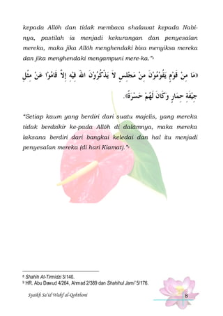 kepada Allôh dan tidak membaca shalawat kepada Nabinya, pastilah ia menjadi kekurangan dan penyesalan
mereka, maka jika Allôh menghendaki bisa menyiksa mereka
dan jika menghendaki mengampuni mere-ka.”8

‫ﺍ ﻋ ﻦ ﻣﺜﻞ‬‫ﻳﺬﻛﺮﻭﻥ ﺍﷲ ﻓﻴﻪ ِﺇ ﱠ ﻗﹶﺎﻣﻮ‬ ‫ﻳﻘﻮﻣﻮﻥ ﻣﻦ ﻣﺠﻠﺲ ﻻ‬ ‫ﺎ ﻣﻦ ﻗﻮﻡ‬‫))ﻣ‬
ِ ‫ ِﹾ‬   ‫ ِ ﻻ‬ِ َ ‫ ﹶ‬  ‫ِ ٍ ﹶ ﹾ ﹸ‬   ِ ‫ ﹶ‬   ‫ ٍ ﹸ‬ ‫ ﹶ‬ ِ
.((‫ﺎﺭ ﻭﻛﹶﺎﻥ ﹶﻟﻬﻢ ﺣﺴﺮﺓ‬‫ﺟﻴﻔﺔ ﺣﻤ‬
‫ ﹰ‬     ‫ ﹶ‬ ٍ ِ ِ ‫ ﹶ‬ِ
“Setiap kaum yang berdiri dari suatu majelis, yang mereka
tidak berdzikir ke-pada Allôh di dalâmnya, maka mereka
laksana berdiri dari bangkai keledai dan hal itu menjadi
penyesalan mereka (di hari Kiamat).”9

8
9

Shahih At-Tirmidzi 3/140.
HR. Abu Dawud 4/264, Ahmad 2/389 dan Shahihul Jami’ 5/176.
Syaikh Sa’id Wahf al-Qohthoni

8

 