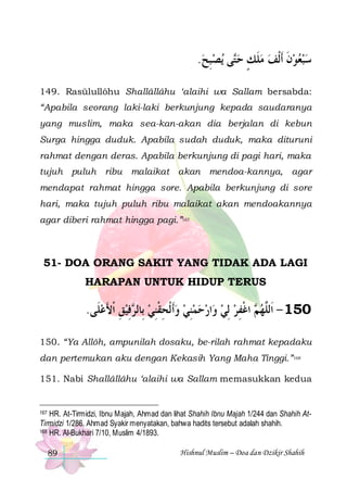 .‫ﻳﺼﺒﺢ‬ ‫ﻰ‬‫ﺳﺒﻌﻮﻥ ﹶﺃﹾﻟﻒ ﻣﻠﻚ ﺣ‬
 ِ ‫ﺘ‬ ٍ ‫ﹶ‬  ‫ ﹶ‬   
149. Rasūlullôhu Shallâllâhu ‘alaihi wa Sallam bersabda:
“Apabila seorang laki-laki berkunjung kepada saudaranya
yang muslim, maka sea-kan-akan dia berjalan di kebun
Surga hingga duduk. Apabila sudah duduk, maka dituruni
rahmat dengan deras. Apabila berkunjung di pagi hari, maka
tujuh puluh ribu malaikat akan mendoa-kannya, agar
mendapat rahmat hingga sore. Apabila berkunjung di sore
hari, maka tujuh puluh ribu malaikat akan mendoakannya
agar diberi rahmat hingga pagi.”167

51- DOA ORANG SAKIT YANG TIDAK ADA LAGI
HARAPAN UNTUK HIDUP TERUS

.‫ﻓﻴﻖ ﹾﺍﻷﻋﻠﹶﻰ‬ ‫ﺍﺭﺣﻤﻨﻲ ﻭﹶﺃ ﹾﻟﺤﻘﻨﻲ ﺑِﺎﻟ‬‫ ﺍﻏﻔﺮ ِﻟﻲ ﻭ‬ ‫051 - ﺍﹶﻟﱠﻬ‬
 َ ِ  ِ ‫ ﺮ‬ ِ ‫ ِ ﹾ‬  ِ      ِ ‫ﻢ ﹾ‬ ‫ﻠ‬
150. “Ya Allôh, ampunilah dosaku, be-rilah rahmat kepadaku
dan pertemukan aku dengan Kekasih Yang Maha Tinggi.”168
151. Nabi Shallâllâhu ‘alaihi wa Sallam memasukkan kedua

167 HR. At-Tirmidzi, Ibnu Majah, Ahmad dan lihat Shahih Ibnu Majah 1/244 dan Shahih AtTirmidzi 1/286. Ahmad Syakir menyatakan, bahwa hadits tersebut adalah shahih.
168 HR. Al-Bukhari 7/10, Muslim 4/1893.

89

Hishnul Muslim – Doa dan Dzikir Shahih

 