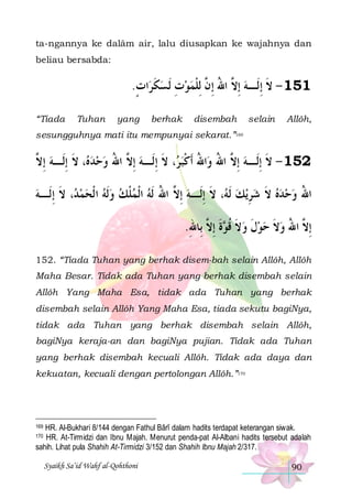 ta-ngannya ke dalâm air, lalu diusapkan ke wajahnya dan
beliau bersabda:

.‫ﺍﺕ‬‫151 - ﻻ ِﺇﻟﹶـﻪ ِﺇ ﱠ ﺍﷲ ِﺇ ﱠ ِﻟﻠﻤﻮﺕ ﹶﻟ ﺴﻜﺮ‬
ٍ ‫ ﹶ‬ ِ ‫ ﻻ ُ ﻥ ﹾ‬ ‫ﹶ‬
“Tiada

Tuhan

yang

berhak

disembah

selain

Allôh,

sesungguhnya mati itu mempunyai sekarat.”169

‫، ﻻ ِﺇﻟﹶـﻪ ِﺇ ﱠ‬ ‫، ﻻ ِﺇﻟﹶـﻪ ِﺇ ﱠ ﺍﷲ ﻭﺣﺪ‬ ‫ﺍﷲ ﹶﺃﻛﺒ‬‫251 - ﻻ ِﺇﻟﹶـﻪ ِﺇ ﱠ ﺍﷲ ﻭ‬
‫ ﻻ‬ ‫ﻩ ﹶ‬   ُ ‫ ﻻ‬ ‫ ﻻ ُ ُ ﹾ ﺮ ﹶ‬ ‫ﹶ‬
‫، ﻻ ِﺇﻟﹶـﻪ‬ ‫، ﻻ ِﺇﻟﹶـﻪ ِﺇ ﱠ ﺍﷲ ﹶﻟﻪ ﺍﹾﻟﻤﻠﻚ ﻭﹶﻟﻪ ﺍ ﹾﻟﺤﻤ‬ ‫ﻳﻚ ﹶﻟ‬‫ﺍﷲ ﻭﺣﺪﻩ ﻻ ﺷﺮ‬
 ‫ﺪ ﹶ‬     ‫ ﹾ‬  ُ ‫ ﻻ‬ ‫ ﻪ ﹶ‬ ِ  ‫ ﹶ‬    ُ
.‫ﺓ ِﺇ ﱠ ﺑِﺎﷲ‬ ‫ِﺇ ﱠ ﺍﷲ ﻭﻻ ﺣﻮﻝ ﻭﻻ ﻗ‬
ِ ‫ ﹶ ﹸﻮ ﹶ ﻻ‬ ‫ ﹶ‬  ‫ ﹶ‬ ُ ‫ﻻ‬
152. “Tiada Tuhan yang berhak disem-bah selain Allôh, Allôh
Maha Besar. Tidak ada Tuhan yang berhak disembah selain
Allôh Yang Maha Esa, tidak ada Tuhan yang berhak
disembah selain Allôh Yang Maha Esa, tiada sekutu bagiNya,
tidak ada Tuhan yang berhak disembah selain Allôh,
bagiNya keraja-an dan bagiNya pujian. Tidak ada Tuhan
yang berhak disembah kecuali Allôh. Tidak ada daya dan
kekuatan, kecuali dengan pertolongan Allôh.”170

HR. Al-Bukhari 8/144 dengan Fathul Bârî dalam hadits terdapat keterangan siwak.
HR. At-Tirmidzi dan Ibnu Majah. Menurut penda-pat Al-Albani hadits tersebut adalah
sahih. Lihat pula Shahih At-Tirmidzi 3/152 dan Shahih Ibnu Majah 2/317.
169

170

Syaikh Sa’id Wahf al-Qohthoni

90

 