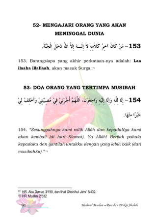 52- MENGAJARI ORANG YANG AKAN
MENINGGAL DUNIA

.‫ﺔ‬‫351 - ﻣﻦ ﻛﹶﺎﻥ ﺁﺧﺮ ﻛﻼﻣﻪ ﻻ ِﺇﻟﹶـﻪ ِﺇ ﱠ ﺍﷲ ﺩﺧﻞ ﺍﹾﻟﺠ‬
‫ﻨ ﹶ‬ ‫ ﹶ‬  ُ ‫ ﻻ‬ ‫ ﹶ ﹶ ِ ِ ﹶ‬ ِ ‫ ﹶ‬ 
153. Barangsiapa yang akhir perkataan-nya adalah: Laa
ilaaha illallaah, akan masuk Surga.171

53- DOA ORANG YANG TERTIMPA MUSIBAH

‫ ﹸﺃﺟ ﺮِﻧﻲ ﻓﻲ ﻣﺼﻴﺒﺘﻲ ﻭﹶﺃﺧﻠﻒ ِﻟﻲ‬ ‫ﺍﺟﻌﻮﻥﹶ، ﺍﹶﻟﱠﻬ‬‫ﺎ ِﺇﹶﻟﻴﻪ ﺭ‬‫ﺎ ِﻟﱠﻪ ﻭِﺇ‬‫451 - ِﺇ‬
  ِ    ِ   ِ   ِ    ‫ﻢ‬ ‫ ﻠ‬  ِ ِ  ‫ ﻧ‬ ِ ‫ﻧ ﻠ‬
.‫ﺎ‬‫ﺍ ﻣﻨﻬ‬‫ﺧﻴﺮ‬
ِ 
154. “Sesungguhnya kami milik Allôh dan kepadaNya kami
akan kembali (di hari Kiamat). Ya Allôh! Berilah pahala
kepadaku dan gantilah untukku dengan yang lebih baik (dari
musibahku).”172

171
172

HR. Abu Dawud 3/190, dan lihat Shahihul Jami’ 5/432.
HR. Muslim 2/632.
91

Hishnul Muslim – Doa dan Dzikir Shahih

 