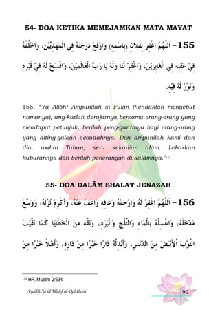 54- DOA KETIKA MEMEJAMKAN MATA MAYAT

‫ﺍﺧﻠﻔﻪ‬‫، ﻭ‬‫ﻴﻦ‬‫ﺍﺭﻓﻊ ﺩﺭﺟﺘﻪ ﻓِﻲ ﺍﹾﻟﻤﻬ ﺪ‬‫ ﺍﻏﻔﺮ ِﻟﻔﻼﻥ )ﺑِﺎﺳﻤﻪ( ﻭ‬ ‫551 - ﺍﹶﻟﱠﻬ‬
 ‫ﹸ ﹾ‬
 ‫ ِﻳ‬ 
      ‫ ﹶ‬ ِ ِ  ٍ ‫ ﹸ ﹶ‬ ِ ‫ﻢ ﹾ‬ ‫ﻠ‬
‫ﺍﻓﺴﺢ ﹶﻟﻪ ﻓﻲ ﻗﺒ ﺮﻩ‬‫، ﻭ‬‫ﺎﹶﻟﻤﻴﻦ‬‫ ﺍﹾﻟﻌ‬ ‫ﺎ ﺭ‬‫ﺎ ﻭﹶﻟﻪ ﻳ‬‫ﺍﻏﻔ ﺮ ﹶﻟﻨ‬‫، ﻭ‬‫ﻳﻦ‬‫ﺎِﺑﺮ‬‫ﻓﻲ ﻋﻘﺒﻪ ﻓِﻲ ﺍﹾﻟﻐ‬
ِ ِ ‫ ﹶ‬ ِ    ‫ﹾ‬
 ِ ‫ﺏ‬    ِ ‫ﹾ‬
ِ
ِ ِِ   ِ
.‫ﺭ ﹶﻟﻪ ﻓﻴﻪ‬ ‫ﻧ‬‫ﻭ‬
ِ ِ   ‫ ﻮ‬
155. “Ya Allôh! Ampunilah si Fulan (hendaklah menyebut
namanya), ang-katlah derajatnya bersama orang-orang yang
mendapat petunjuk, berilah peng-gantinya bagi orang-orang
yang diting-galkan sesudahnya. Dan ampunilah kami dan
dia,

wahai

Tuhan,

seru

seka-lian

alâm.

Lebarkan

kuburannya dan berilah penerangan di dalâmnya.”173

55- DOA DALÂM SHALAT JENAZAH

‫ﻊ‬ ‫، ﻭﻭ‬ ‫ﻧﺰﹶﻟ‬ ‫، ﻭﹶﺃﻛﺮﻡ‬ ‫ﺍﻋﻒ ﻋﻨ‬‫ﺎﻓﻪ ﻭ‬‫ﺍﺭﺣﻤﻪ ﻭﻋ‬‫ ﺍﻏﻔﺮ ﹶﻟﻪ ﻭ‬ ‫651 - ﺍﹶﻟﱠﻬ‬
 ‫ﺳ‬  ‫ ﻪ‬  ِ ‫ ﹾ‬ ‫ﻪ‬    ِ ِ        ِ ‫ﻢ ﹾ‬ ‫ﻠ‬
‫ﻧ ﱠﻴ ﺖ‬ ‫ﺎ‬‫ﺎ ﻛﻤ‬‫ﻧ ﱢﻪ ﻣﻦ ﺍﹾﻟﺨﻄﹶﺎﻳ‬‫ﺍﹾﻟﺒﺮﺩِ، ﻭ‬‫ﺍﻟﱠﻠﺞ ﻭ‬‫ﺎ ﺀ ﻭ‬‫ﺍﻏﺴﻠﻪ ﺑِﺎﹾﻟﻤ‬‫، ﻭ‬ ‫ﻣﺪﺧﻠ‬
 ‫ﹶ ﻘ‬
  ِ ِ ‫ ﻘ‬   ِ ‫ِ ﺜﹾ‬
 ‫ ﹶﻪ ﹾ ِ ﹾ‬  
‫ﺍ ﻣ ﻦ‬‫ﺍﺭﻩِ، ﻭﹶﺃﻫﻼ ﺧﻴﺮ‬‫ﺍ ﻣ ﻦ ﺩ‬‫ﺍ ﺧﻴﺮ‬‫ﺍﺭ‬‫ﺑﺪ ﹾﻟﻪ ﺩ‬‫ﻧﺲِ، ﻭﹶﺃ‬ ‫ﺑﻴﺾ ﻣ ﻦ ﺍﻟ‬‫ﺍﻟﱠﻮﺏ ﹾﺍﻷ‬
 ِ  ‫ ﹰ‬  ِ  ِ 
ِ 
‫ ﺪ‬ ِ  َ  ‫ﺜ‬

173

HR. Muslim 2/634.
Syaikh Sa’id Wahf al-Qohthoni

92

 