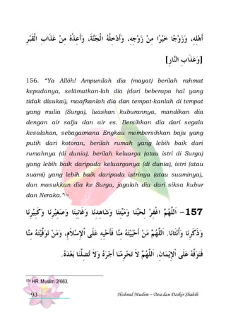 ‫ﺔﹶ، ﻭﹶﺃﻋ ﺬﻩ ﻣﻦ ﻋﺬﹶﺍﺏ ﺍﹾﻟﻘﺒ ﺮ‬‫ﺍ ﻣﻦ ﺯﻭﺟﻪِ، ﻭﹶﺃﺩﺧﻠﻪ ﺍ ﹾﻟﺠ‬‫ﺎ ﺧﻴﺮ‬‫ﹶﺃﻫﻠﻪِ، ﻭﺯﻭﺟ‬
ِ  ‫ ِ ﹶ‬  ِ  ‫ ِ ﹾ‬ ‫ﻨ‬  ‫ ِ ﹾ‬  ِ    ِ      ِ 
[‫ﺎﺭ‬‫]ﻭﻋﺬﹶﺍﺏ ﺍﻟ‬
ِ ‫ ِ ﻨ‬
156. “Ya Allôh! Ampunilah dia (mayat) berilah rahmat
kepadanya, selâmatkan-lah dia (dari beberapa hal yang
tidak disukai), maafkanlah dia dan tempat-kanlah di tempat
yang mulia (Surga), luaskan kuburannya, mandikan dia
dengan air salju dan air es. Bersihkan dia dari segala
kesalahan, sebagaimana Engkau membersihkan baju yang
putih dari kotoran, berilah rumah yang lebih baik dari
rumahnya (di dunia), berilah keluarga (atau istri di Surga)
yang lebih baik daripada keluarganya (di dunia), istri (atau
suami) yang lebih baik daripada istrinya (atau suaminya),
dan masukkan dia ke Surga, jagalah dia dari siksa kubur
dan Neraka.”174

‫ﺎ‬‫ﺎ ﻭﻛﺒﻴﺮﻧ‬‫ﺎ ﻭﺻﻐﻴﺮﻧ‬‫ﺎ ﻭﻏﹶﺎِﺋﺒﻨ‬‫ﺎﻫﺪﻧ‬‫ﺎ ﻭﺷ‬‫ﺘﻨ‬‫ﺎ ﻭﻣ‬‫ﻨ‬‫ ﺍﻏﻔﺮ ِﻟﺤ‬ ‫751 - ﺍﹶﻟﱠﻬ‬
ِ  ِ ‫ ﹶ‬ ِ  ِ   ِ  ِ ِ  ِ ‫ﻴ‬  ‫ﻴ‬  ِ ‫ ﻢ ﹾ‬ ‫ﻠ‬
‫ﺎ‬‫ﺗﻮﱠﻴﺘﻪ ﻣ‬ ‫ﺎ ﻓﺄﺣﻴﻪ ﻋﻠﹶﻰ ﹾﺍﻹﺳﻼﻡِ، ﻭﻣﻦ‬‫ ﻣﻦ ﹶﺃﺣﻴﻴﺘﻪ ﻣ‬ ‫ﺎ. ﺍﹶﻟﱠﻬ‬‫ﻧﺜﹶﺎﻧ‬‫ﺎ ﻭﹸﺃ‬‫ﻭﺫﻛﺮﻧ‬
‫ ِﻨ‬  ‫ﻓ‬    ‫ ﹶ‬ ِ  ِ ِ ‫ ِﻨ ﹶﹶ‬     ‫ﻢ‬ ‫ﻠ‬
 ِ‫ﹶ ﹶ‬
.‫ﺑﻌﺪﻩ‬ ‫ﺎ‬‫ﺗﻀﱠﻨ‬ ‫ﺎ ﹶﺃﺟ ﺮﻩ ﻭﻻ‬‫ﺗﺤ ﺮﻣﻨ‬ ‫ ﻻ‬ ‫ﺎﻥِ، ﺍﹶﻟﱠﻬ‬‫ﻳﻤ‬‫ﻓﺘﻮﱠﻪ ﻋﻠﹶﻰ ﹾﺍﻹ‬
   ‫ ﹶ ِﻠ‬     ِ  ‫ﻠ ﻢ ﹶ‬
ِ   ‫ﻓ‬ ‫ﹶ‬
174

HR. Muslim 2/663.
93

Hishnul Muslim – Doa dan Dzikir Shahih

 