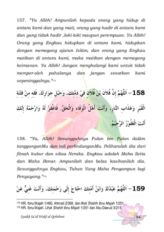 157. “Ya Allôh! Ampunilah kepada orang yang hidup di
antara kami dan yang mati, orang yang hadir di antara kami
dan yang tidak hadir ,laki-laki maupun perempuan. Ya Allôh!
Orang yang Engkau hidupkan di antara kami, hidupkan
dengan memegang ajaran Islâm, dan orang yang Engkau
matikan di antara kami, maka matikan dengan memegang
keimanan. Ya Allôh! Jangan menghalangi kami untuk tidak
memper-oleh

pahalanya

dan

jangan

sesatkan

kami

sepeninggalnya.”175

‫، ﻓﻘﻪ ﻣ ﻦ ﻓﺘﻨﺔ‬‫ﺍﺭﻙ‬‫، ﻭﺣﺒﻞ ﺟﻮ‬‫ﺘﻚ‬ ‫ﺑﻦ ﻓﻼﻥ ﻓﻲ ﺫ‬ ‫ ِﺇ ﱠ ﻓﻼﻥ‬ ‫851 - ﺍﹶﻟﱠﻬ‬
ِ  ِ  ِ ِ ِ ‫ ِ ِ ِ ﹶ‬   ِ‫ ِﻣ‬ ِ ٍ ‫ ﹸ ﹶ‬ ‫ ﻢ ﻥ ﹸ ﹶ ﹶ‬ ‫ﻠ‬
‫ ﻚ‬‫ﺍﺭﺣﻤﻪ ِﺇ‬‫. ﻓﹶﺎﻏﻔﺮ ﹶﻟﻪ ﻭ‬ ‫ﺍﹾﻟﺤ‬‫ﻧﺖ ﹶﺃﻫﻞ ﺍﹾﻟﻮﻓﹶﺎﺀ ﻭ‬‫ﺎﺭِ، ﻭﹶﺃ‬‫ﺍﹾﻟﻘﺒﺮ ﻭﻋﺬﹶﺍﺏ ﺍﻟ‬
 ‫ ﻧ‬      ِ ‫ﻖ ﹾ‬ ِ  ‫ ﹸ‬   ‫ ِ ﻨ‬  ِ  ‫ﹶ‬
.‫ﺣﻴﻢ‬ ‫ﻧﺖ ﺍﹾﻟﻐﻔﻮﺭ ﺍﻟ‬‫ﹶﺃ‬
 ِ ‫ ﺮ‬  ‫ ﹸ‬ 
158. “Ya, Allôh! Sesungguhnya Fulan bin Fulan dalâm
tanggunganMu dan tali perlindunganMu. Peliharalah dia dari
fitnah kubur dan siksa Neraka. Engkau adalah Maha Setia
dan Maha Benar. Ampunilah dan belas kasihanilah dia.
Sesungguhnya Engkau, Tuhan Yang Maha Pengampun lagi
Penyayang.”176

‫ ﻋ ﻦ‬ ‫ﻧﺖ ﻏﻨ‬‫، ﻭﹶﺃ‬‫ﺎﺝ ِﺇﻟﹶﻰ ﺭﺣﻤﺘ ﻚ‬‫ﺑﻦ ﹶﺃﻣﺘ ﻚ ﺍﺣﺘ‬‫ﺍ‬‫ ﻋﺒﺪ ﻙ ﻭ‬ ‫951 - ﺍﹶﻟﱠﻬ‬
  ‫ ﹶِ ﻲ‬  ِ  
   ِ      ‫ ﻢ‬ ‫ﻠ‬
175
176

HR. Ibnu Majah 1/480, Ahmad 2/368, dan lihat Shahih Ibnu Majah 1/251.
HR. Ibnu Majah. Lihat Shahih Ibnu Majah 1/251 dan Abu Dawud 3/211.
Syaikh Sa’id Wahf al-Qohthoni

94

 