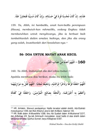 .‫ﺎﻭﺯ ﻋﻨﻪ‬‫ﺎِﺗﻪِ، ﻭِﺇﻥ ﻛﹶﺎﻥ ﻣﺴﻴﺌﹰﺎ ﻓﺘﺠ‬‫ﻨ‬‫ﺎ ﻓﺰ ﺩ ﻓﻲ ﺣﺴ‬‫ﻋﺬﹶﺍِﺑﻪِ، ِﺇﻥ ﻛﹶﺎﻥ ﻣﺤﺴﻨ‬
     ‫ ﹶ‬ ِ  ‫ ﹾ ﹶ‬
  ِ  ِ‫ ِ ﹶ‬  ‫ﹾ ﹶ‬

159. Ya, Allôh, ini hambaMu, anak ham-baMu perempuan
(Hawa), membutuh-kan rahmatMu, sedang Engkau tidak
membutuhkan untuk menyiksanya, jika ia berbuat baik
tambahkanlah dalâm amalan baiknya, dan jika dia orang
yang salah, lewatkanlah dari kesalahan-nya.177

56- DOA UNTUK MAYAT ANAK KECIL

.‫ ﹶﺃﻋﺬﻩ ﻣﻦ ﻋﺬﹶﺍﺏ ﺍ ﹾﻟﻘﺒﺮ‬ ‫061 - ﺍﹶﻟﱠﻬ‬
ِ  ‫ ِ ﹶ‬  ِ  ‫ﻢ ِ ﹾ‬ ‫ﻠ‬
160. Ya Allôh, lindungilah dia dari siksa kubur. 178
Apabila membaca doa berikut, maka itu lebih baik:

‫ﺎ‬‫ﻳﻨﻬﻤ‬‫ﺍﺯ‬‫ ﹶﺛ ﱢﻞ ِﺑﻪ ﻣﻮ‬ ‫ﺎ. ﺍﹶﻟﱠﻬ‬‫ﺎﺑ‬‫ﺎ ﻣﺠ‬‫ﻳﻪِ، ﻭﺷﻔﻴﻌ‬‫ﺍِﻟﺪ‬‫ﺍ ِﻟﻮ‬‫ ﺍﺟﻌﻠﻪ ﻓﺮﻃﹰﺎ ﻭﺫﺧﺮ‬ ‫ﺍﹶﻟﱠﻬ‬
  ِ  ِ ‫ﻢ ﻘ ﹾ‬ ‫ﻠ‬
 ِ   
 ‫ ﹸ‬  ‫ ﹶ‬ ‫ ﹾ‬  ‫ﻢ‬ ‫ﻠ‬
‫ﺍﺟﻌﻠﻪ ﻓﻲ ﻛﻔﹶﺎﹶﻟﺔ‬‫، ﻭ‬‫ﺎِﻟﺢ ﺍﹾﻟﻤﺆﻣﻨﻴﻦ‬‫ﺎ، ﻭﹶﺃ ﹾﻟﺤﻘﻪ ِﺑﺼ‬‫ﻭﹶﺃﻋﻈﻢ ِﺑﻪ ﹸﺃﺟﻮﺭﻫﻤ‬
ِ ‫ ﹶ‬ ِ  ‫ﹾ‬
 ِِ   ِ
‫ ِ ﹾ‬
   ِ  ِ  

HR. Al-Hakim. Menurut pendapatnya: Hadits ter-sebut adalah shahih. Adz-Dzahabi
menyetujuinya 1/359, dan lihat Ahkamul Jana’iz oleh Al-Albani, halaman 125.
178 HR. Malik dalam Al-Muwaththa’ I/288, Ibnu Abi Syaibah dalam Al-Mushannaf 3/217,
dan Al-Baihaqi 4/9. Syu’aib Al-Arnauth menyatakan, isnad hadits di atas shahih dalam
tahqiqnya terhadap Syarhus Sunnah, karya Al-Baghawi 5/357.
177

95

Hishnul Muslim – Doa dan Dzikir Shahih

 