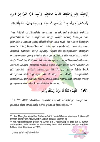 ،ِ‫ﺍﺭﻩ‬‫ﺍ ﻣﻦ ﺩ‬‫ﺍ ﺧﻴﺮ‬‫ﺍﺭ‬‫ﺑﺪﹾﻟﻪ ﺩ‬‫ﺤﻴﻢِ، ﻭﹶﺃ‬‫، ﻭﻗﻪ ِﺑﺮﺣﻤﺘ ﻚ ﻋﺬﹶﺍ ﺏ ﺍﹾﻟﺠ‬‫ﺍﻫﻴﻢ‬‫ﺑﺮ‬‫ِﺇ‬
ِ  ِ 
 ِ  ِ
   ِ   ِ ِ   ِ
.‫ﺎﻥ‬‫ﻳﻤ‬‫ﺎ ِﺑﺎﻹ‬‫ﺎ ﻭﻣﻦ ﺳﺒﻘﻨ‬‫ﺍﻃﻨ‬‫ﺎ، ﻭﹶﺃﻓﺮ‬‫ ﺍﻏﻔ ﺮ ﻷﺳﻼﻓﻨ‬ ‫ﺍ ﻣﻦ ﹶﺃﻫﻠﻪِ، ﺍﹶﻟﱠﻬ‬‫ﻭﹶﺃﻫﻼ ﺧﻴﺮ‬
ِ ِ ‫ ﹶ ﹾ‬     ِ ‫ ﹾ‬ ِ ‫ ﹶ‬ َ  ِ ‫ﻢ ﹾ‬ ‫ ِ ﻠ‬  ِ   ‫ ﹰ‬ 
“Ya Allôh! Jadikanlah kematian anak ini sebagai pahala
pendahulu dan sim-panan bagi kedua orang tuanya dan
pemberi syafaat yang dikabulkan doa-nya. Ya Allôh! Dengan
musibah ini, be-ratkanlah timbangan perbuatan mereka dan
berilah pahala yang agung. Anak ini kumpulkan dengan
orang-orang yang shalih dan jadikanlah dia dipelihara oleh
Nabi Ibrahim. Peliharalah dia dengan rahmatMu dari siksaan
Neraka Jahim. Berilah rumah yang lebih baik dari rumahnya
(di dunia), berilah keluarga (di Surga) yang lebih baik
daripada keluarganya (di dunia). Ya Allôh, am-punilah
pendahulu-pendahulu kami, anak-anak kami, dan orang-orang
yang men-dahului kami dalâm keimanan”179

.‫ﺍ‬‫ﺎ ﻓ ﺮﻃﹰﺎ ﻭﺳﻠﻔﹰﺎ ﻭﹶﺃﺟﺮ‬‫ ﺍﺟﻌﻠﻪ ﹶﻟﻨ‬ ‫161 - ﺍﹶﻟﱠﻬ‬
  ‫ ﹶ‬   ‫ ﹶ‬ ‫ ﹾ‬  ‫ﻢ‬ ‫ﻠ‬
161. “Ya Allôh! Jadikan kematian anak ini sebagai simpanan
pahala dan amal baik serta pahala buat kami.”180

Lihat Al-Mughni, karya Ibnu Qudamah 3/416 dan Ad-Durusul Muhimmah li ‘Aammatil
Ummah, oleh Syaikh Abdul Aziz bin Abdillah bin Baz, halaman 15.
180 HR. Al-Baghawi dalam Syarah As-Sunnah 5/357, Abdurrazaq no. 6588 dan Al-Bukhari
meriwayatkan hadits tersebut secara mu’allaq dalam Kitab Al-Janaiz, 65 bab Membaca
Fatihatul Kitab Atas Jenazah 2/113.
179

Syaikh Sa’id Wahf al-Qohthoni

96

 