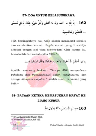 57- DOA UNTUK BELASUNGKAWA

‫ﻰ‬ ‫ﺎ ﹶﺃﻋﻄﹶﻰ ﻭﻛﻞ ﺷﻲﺀ ﻋﻨﺪﻩ ِﺑﺄﺟﻞ ﻣﺴ‬‫ﺎ ﹶﺃﺧﺬﹶ، ﻭﹶﻟﻪ ﻣ‬‫261 - ِﺇ ﱠ ِﻟﻠﱠﻪ ﻣ‬
‫ﻤ‬  ٍ  ‫ ﹶ‬   ِ ٍ   ‫ ﹸ ﱡ‬ 
 
ِ ‫ﻥ‬
.‫... ﻓﻠﺘﺼﺒ ﺮ ﻭﹾﻟﺘﺤﺘﺴﺐ‬
 ِ     ِ ‫ﹶ ﹾ‬
162. Sesungguhnya hak Allôh adalah mengambil sesuatu
dan memberikan sesuatu. Segala sesuatu yang di sisi-Nya
dibatasi dengan ajal yang ditentu-kan. Oleh karena itu,
bersabarlah dan carilah ridha Allôh.”181
. ‫ﺘﻚ . ﻓﺤﺴﻦ‬‫ﻟﻤ‬
   ‫ ﹶ‬ ِ ‫ﻴ‬ ِ

‫ﺍﺀﻙ ﻭﻏﻔﺮ‬‫، ﻭﹶﺃﺣﺴﻦ ﻋﺰ‬‫ﻭِﺇﻥ ﻗﹶﺎﻝ: ﹶﺃﻋﻈﻢ ﺍﷲ ﹶﺃﺟﺮﻙ‬
 ‫ ﹶﹶ‬  َ        ُ  ‫ ﹶ‬ ‫ ﹾ ﹶ‬

Apabila seseorang berkata: “Semoga Allôh memperbesar
pahalâmu dan mem-perbagusi dalâm menghiburmu dan
semoga diampuni mayatmu”, adalah suatu perkataan yang
baik.182

58- BACAAN KETIKA MEMASUKKAN MAYAT KE
LIANG KUBUR

.‫ﺔ ﺭﺳﻮﻝ ﺍﷲ‬‫361 - ِﺑﺴﻢ ﺍﷲ ﻭﻋﻠﹶﻰ ﺳ‬
ِ ِ    ِ ‫ﻨ‬   ِ ِ 
181
182

HR. Al-Bukhari 2/80; Muslim 2/636.
An-Nawawi, Al-Adzkar, hal. 126.
97

Hishnul Muslim – Doa dan Dzikir Shahih

 