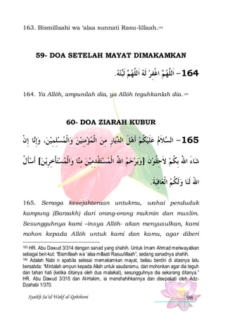 163. Bismillaahi wa ‘alaa sunnati Rasu-lillaah.183

59- DOA SETELAH MAYAT DIMAKAMKAN

.‫ﺘﻪ‬‫ ﹶﺛ‬ ‫ ﺍﻏﻔﺮ ﹶﻟﻪ ﺍﹶﻟﱠﻬ‬ ‫461 - ﺍﹶﻟﱠﻬ‬
  ‫ﻢ ﺒ‬ ‫ ﻠ‬  ِ ‫ﻢ ﹾ‬ ‫ﻠ‬
164. Ya Allôh, ampunilah dia, ya Allôh teguhkanlah dia. 184

60- DOA ZIARAH KUBUR

‫ﺎ ِﺇﻥ‬‫، ﻭِﺇ‬‫ﺍﹾﻟﻤﺴﻠﻤﻴﻦ‬‫ﺎﺭ ﻣﻦ ﺍﹾﻟﻤﺆﻣﻨﻴﻦ ﻭ‬‫ﻳ‬ ‫ﻼﻡ ﻋﻠﻴﻜﻢ ﹶﺃﻫﻞ ﺍﻟ‬ ‫561 - ﺍﻟ‬
‫ ﻧ ﹾ‬  ِ ِ     ِِ    ِ ِ ‫ ﹶ ﺪ‬  ‫ ﹸ‬ ‫ ﹶ‬  ‫ﺴ ﹶ‬
‫ﻳ ﻦ[ ﹶﺃﺳﺄﻝ‬‫ﺍﹾﻟﻤﺴﺘﺄﺧﺮ‬‫ﺎ ﻭ‬‫ﺣﻢ ﺍﷲ ﺍﹾﻟﻤﺴﺘﻘﺪﻣﻴﻦ ﻣ‬‫ﻳﺮ‬‫ﺎﺀ ﺍﷲ ِﺑﻜﻢ ﻻﺣﻘﻮﻥ ]ﻭ‬‫ﺷ‬
‫ ﹶ ﹸ‬  ِ ِ ‫ ﹾ‬   ‫ ِﻨ‬  ِ ِ ‫ ﹾ‬   ُ    ‫ ﹶ‬ ‫ ﹶ ِ ﹸ‬ ‫َ ُ ﹸ‬
.‫ﺎﻓﻴﺔ‬‫ﺎ ﻭﹶﻟﻜﻢ ﺍﹾﻟﻌ‬‫ﺍﷲ ﹶﻟﻨ‬
‫ ﹶ‬ِ  ‫ ﹸ‬ َ
165. Semoga kesejahteraan untukmu, wahai penduduk
kampung (Barzakh) dari orang-orang mukmin dan muslim.
Sesungguhnya kami –insya Allôh- akan menyusulkan, kami
mohon kepada Allôh untuk kami dan kamu, agar diberi
183 HR. Abu Dawud 3/314 dengan sanad yang shahih. Untuk Imam Ahmad meriwayatkan
sebagai beri-kut: “Bismillaah wa ‘alaa millaati Rasuulillaah”, sedang sanadnya shahih.
184 Adalah Nabi n apabila selesai memakamkan mayat, beliau berdiri di atasnya lalu
bersabda: “Mintalah ampun kepada Allah untuk saudaramu, dan mohonkan agar dia teguh
dan tahan hati (ketika ditanya oleh dua malaikat), sesungguhnya dia sekarang ditanya.”
HR. Abu Dawud 3/315 dan Al-Hakim, ia menshahihkannya dan disepakati oleh AdzDzahabi 1/370.

Syaikh Sa’id Wahf al-Qohthoni

98

 