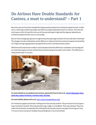 Do Airlines Have Double Standards for
Canines, a must to understand? – Part 1
Recentlysome airlineshave changedtheirpaperworkprocedure foremotional supportanimals.A little
overa month ago anotherpassengerwasbittenbyadog scheduledtotravel ona plane.Thistime the
victimwasa child.At leastthistime one of the journalistsgotitrightand the dogwas labeledasan
emotional supportanimal,notasa service dog.
But are these changesgoingtobe enoughtokeepthe passengersandthe animalssafe whentraveling?
The changesinclude notifyingthe airlines48hoursin advance that the emotional supportanimalwillbe
on a flightandsigningpaperworksayingthatthe animal isnotlikelytobite anyone.
Oftentimesthe mainstreammediaisconfusedaboutwhatthe difference isbetweenaservice dogand
an emotional supportanimal,andthereforeconfusesthe general publicevenfurther.The differenceis
reallyprettymajorinmy eyes.
For more detailson our products and services,please feel free tovisitus at: service dogpuppy raiser,
guide dog, puppy intraining, assistance dog, ptsd dog.
For more details,please visitus at: https://growingupguidepup.org/
An emotional supportanimal doesnothingotherthanprovide comfort.Theyare there forone togive a
hug or petwhenneeded.Theymayprovideahug,nudge,ora headbutt.Theymaylickback.Theymay
make one feel betteremotionally.Butnothingtheydoactuallyrequiresanytype of training,just love.
I’msorry to burst everyone’sbubble,butprovidinglove isnota trainedtask.
 