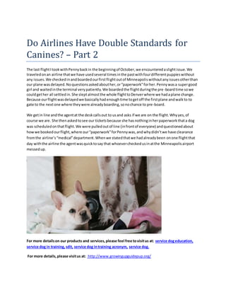 Do Airlines Have Double Standards for
Canines? – Part 2
The last flightItookwithPennybackin the beginningof October,we encounteredaslightissue.We
traveledonan airline thatwe have usedseveral timesinthe pastwithfourdifferentpuppieswithout
any issues.We checkedinandboardedourfirstflightoutof Minneapoliswithoutanyissuesotherthan
our plane wasdelayed.Noquestionsaskedabouther,or“paperwork”forher.Pennywasa supergood
girl and waitedinthe terminal verypatiently.We boardedthe flightduringthe pre-boardtime sowe
couldgether all settledin.She sleptalmostthe whole flighttoDenverwhere we hadaplane change.
Because ourflightwasdelayedwe basicallyhadenoughtime togetoff the firstplane andwalkto to
gate to the nextone where theywere alreadyboarding,sonochance to pre-board.
We getin line andthe agentat the deskcallsout to usand asks if we are on the flight.Whyyes,of
course we are. She thenaskedtosee our ticketsbecause she hasnothinginherpaperworkthata dog
was scheduledonthat flight.We were pulledoutof line (infrontof everyone) andquestionedabout
howwe bookedourflight,where our“paperwork”forPennywas,andwhydidn’twe have clearance
fromthe airline’s“medical”department.Whenwe statedthatwe hadalreadybeen onone flightthat
day withthe airline the agentwasquicktosay that whoevercheckedusinatthe Minneapolisairport
messedup.
For more detailson our products and services,please feel free tovisitus at: service dogeducation,
service dog in training, sdit, service dog intraining acronym, service dog.
For more details,please visitus at: http://www.growingupguidepup.org/
 