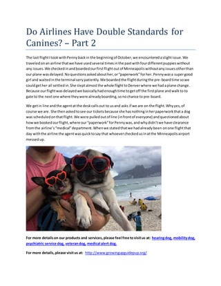 Do Airlines Have Double Standards for
Canines? – Part 2
The last flightItookwithPennybackin the beginningof October,we encounteredaslightissue.We
traveledonan airline thatwe have usedseveral timesinthe pastwithfourdifferentpuppieswithout
any issues.We checkedinandboardedourfirstflightoutof Minneapoliswithoutanyissuesotherthan
our plane wasdelayed.Noquestionsaskedabouther,or“paperwork”forher.Pennywasa supergood
girl and waitedinthe terminal verypatiently.We boardedthe flightduringthe pre-boardtime sowe
couldgether all settledin.She sleptalmostthe whole flighttoDenverwhere we hadaplane change.
Because ourflightwasdelayedwe basicallyhadenoughtime togetoff the firstplane andwalkto to
gate to the nextone where theywere alreadyboarding,sonochance to pre-board.
We getin line andthe agentat the deskcallsout to usand asks if we are on the flight.Whyyes,of
course we are. She thenaskedtosee our ticketsbecause she hasnothinginherpaperworkthata dog
was scheduledonthat flight.We were pulledoutof line (infrontof everyone) andquestionedabout
howwe bookedourflight,where our“paperwork”forPennywas,andwhydidn’twe have clearance
fromthe airline’s“medical”department.Whenwe statedthatwe hadalreadybeen onone flightthat
day withthe airline the agentwasquicktosay that whoevercheckedusinatthe Minneapolisairport
messedup.
For more detailson our products and services,please feel free tovisitus at: hearingdog, mobilitydog,
psychiatric service dog, veterandog, medical alert dog.
For more details,please visitus at: http://www.growingupguidepup.org/
 