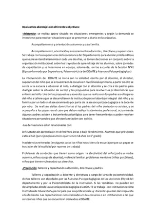 Realizamos abordajes con diferentes objetivos:
-Asistencia: se realiza apoyo situado en situaciones emergentes y según la demanda se
interviene para resolver situaciones que se presentan a diario en las escuelas.
Acompañamiento y orientación a alumnos y a su familia.
Acompañamiento,orientacióny asesoramiento a docentes, directivos y supervisores.
Se trabaja con lassupervisorasde lassecciones del Departamento paraabordar problemáticas
que se presentandiariamenteencadauna de ellas, se toman decisiones en conjunto sobre la
organizacióninstitucional, sobre los trayectos de aprendizaje de los alumnos, sobre jornadas
de capacitación y se interviene en equipo, solamente, en las escuelas de la Sección N°41
(Equipo formado por Supervisora, Psicomotricista de DOAITE y Asesoras Psicopedagógicas)
La intervención de DOAITE se inicia con la solicitud escrita por el docente, el director,
supervisordel niñoque se encuentraenlaescuelaennivel inicialoprimario,apartir de ello se
asiste a la escuela a observar al niño, a dialogar con el docente y se cita a los padres para
dialogar sobre la situación de su hijo y las propuestas para resolver las problemáticas que
enfrentael niño.Unade las propuestas y acuerdos que se realiza con los padres es el ingreso
del niño a talleres que se desarrollan en la institución para el abordaje integral del niño y su
familia por un lado y el asesoramiento por parte de la asesora psicopedagógica a la docente
por otro. Se realizan visitas domiciliarias si los padres del niño derivado no asisten, y se
acompaña a los papas en el caso que deban realizar tratamiento profesional, actualmente
algunos padres asisten a tratamiento psicológico para tener herramientas y poder resolver
situaciones personales que afectan la relación con su hijo.
-Las derivaciones están relacionadas con:
Dificultadesde aprendizaje en diferentes áreas o bajo rendimiento. Alumnos que presentan
extra edad (por ejemplo alumnos que tienen 14 años en 6° grado)
Inasistenciasreiteradas(enalgunoscasoslosniñosnoasistenala escuelaporque sus papas se
trasladan de la localidad por razones de trabajo)
Problemas de conductas que tienen como origen la afectividad del niño (padre o madre
ausente,niñosacargo de abuelos),violencia familiar, problemas mentales (niños psicóticos),
niños que tienen vulnerados sus derechos.
-Prevención: talleres y capacitación a docentes, directivos y padres.
Talleres y capacitación a docente y directivos a cargo del área de psicomotricidad,
dichos talleres son abordados por las Asesoras Psicopedagógicas de las secciones 19 y 41 del
departamento y por la Psicomotricista de la institución. Si las temáticas no pueden ser
desarrplladas desdelaasesoríapsicopedagógicaolaDOAITE se trabaja con institucionescomo
Institutosde EducaciónSuperiorparaque susprofesionalesy docentes puedan dar respuesta
a la demanda. Las capacitaciones son realizadas en las escuelas o en instituciones a las que
asisten los niños que se encuentran derivados a DOAITE.
 
