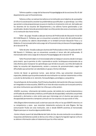 Talleresapadres:a cargo de lasAsesorasPsicopedagógicasde lassecciones19 y 41 del
departamento y por la Psicomotricista.
Talleresaniños:se realizantrestalleresenlainstituciónconel objetivo de acompañar
al niñoenla socializaciónyresolverlas problemáticas que dificultan su aprendizaje. Los niños
que asisten a estaspropuestasque se puso en marcha en el presente ciclo son derivados por
las docentes de las escuelas del Departamento y los talleres fueron gestionados y son
coordinados desde el áreade psicomotricidad. Losniñosasistendosvecesalasemanay están
en la institución dos horas treinta.
Taller de juego: llevado a cabo por alumnas del Profesorado de Educación Inicial del
IES 9-010 Rosario V. Peñaloza, que se encuentran cursando el tercer año del profesorado y
ponen en práctica los saberes desarrollados en la Unidad Curricular Educación Física y su
Didáctica.El mencionadotallerestáacargo de la Psicomotricistayla Asesora Psicopedagógica
de la Sección N° 41.
Tallerde arte: llevadoacabopor alumnosdel Profesoradoen Artes Visuales del IES 9-
010 Rosario V. Peñaloza, que se encuentran cursando el tercer año del profesorado. El
mencionado taller está a cargo de la Asesora Psicopedagógica de la Sección N° 19.
TallerPsicomotricidad:enel mencionadotallerse trabajaensesiones desde la terapia
psico motriz que le permite al niño ir poniendo en acción los bloqueos emocionales de su
vida afectiva para incorporar los aprendizajes que brinda la escuela. Los niños derivados de
todas las escuelas del departamento, asisten a sesiones de psicomotricidad y según las
dificultades que presentan son abordados en grupo o forma individual.
-Centro de Salud: se gestionan turnos para derivar niños, que presentan situaciones
especiales,debidoaque losprofesionalesde estainstitución no realizan tratamientos a niños
y una de las demandas es la atención, fonoaudiológica, psicológica y psiquiátrica
-EscuelaEspecial,de Sensoriales, PostPrimariayGuardería:derivaciónde niñosque necesitan
serintegradosenestasescuelas, DOAITE es el nexo de estas escuelas con la escuela común y
con otras instituciones que atienden los niños que a ellas asisten.
-ECAPDI: reunimos información del ámbito escolar, del ámbito de la salud (tratamientos y
certificadosde profesionalesymédicosycertificadosde discapacidad),realizamosunaprimera
evaluación y derivamos a este centro para que intervenga con el alumno que posee una
discapacidad permanente o temporal y articule con las escuelas a las que asiste el niño.
-OAL(ÓrganoAdministrativoLocal):se derivancasos de niños en las que DOAITE intervino en
su competencia y casos que necesitan tratamiento exclusivo de este Órgano. No hay
comunicación fluida con esta institución, solo si desde DOAITE asistimos al mencionado
Órgano para que se resuelva alguna problemática.
-Centro Infanto Juvenil de Salud Mental del Valle de Uco: de esta institución no se obtienen
respuestassatisfactoriascuando se deriva a los niños y si alguno ha logrado ingresar a ella no
se obtiene información sobre el tratamiento que los niños realizan.
 
