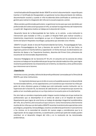 -JuntaEvaluadorade Discapacidad:desde DOAITE se reúne la documentación requerida para
tramitar el Certificado de Discapacidad y se gestionan turnos (documentación de médicos,
documentación escolar) y cuando el niño ha obtenido dicho certificado se continúa con la
gestión para realizar la integración del niño con la escuela especial y común.
-Obrassocialesyprofesionalesparticulares: se gestionan turnos para que sean atendidos por
profesionalesde laobrasocial que posee el niño,se realizanlosseguimientos del tratamiento
y a partir del diagnostico medico se trabaja con la docente del mismo.
-Desarrollo Social de la Municipalidad de San Carlos: se le solicita a esta institución la
intervención para trasladar al niño y su padre al Hospital Notti para realizar estudios y
tratamientos mayormente neurológicos ya que en el Departamento no contamos en los
Centro de Salud ni Hospitales neurólogos y psiquiatras que atiendan a los infantes.
-DOAITE Tunuyán: desde el área de Psicomotricidad de San Carlos, Psicopedagogía de Tyan,
Asesores Psicopedagógicos de Tyan y Asesores de sección N° 19 y 41 de San Carlos, se
organizany ponenenmarcha talleresy capacitación en forma mensual, los destinatarios son
docentes de Apoyo a las Trayectorias Escolares, docentes del Primer Ciclo y directores de
escuelas de los mencionados departamentos.
-Asesoras Pedagógicas de las Secciones N° 19 y 41: en conjunto con las asesoras de ambas
seccionesse trabajacon lasproblemáticasporlasque hansidoderivadoslosniños,para lograr
resolverlas positivamente nosrelacionamos con la familia, los docentes y otros profesionales
que intervienen con el alumno.
-Capacitación
-Asistimosacursos,jornadas,talleresde desarrolloprofesional convocadasporla Direcciónde
DOAITE y por otras instituciones.
Es importante destacarque enel año encurso se ha podidoavanzarenel desarrollode
losmencionadostalleres, en las capacitaciones y en la asistencia que necesitan los niños por
parte de otros efectores gracias al trabajo que está realizando nuestra institución con la
Supervisora de la Sección 41, las Asesoras de cada Sección y el compromiso que asumen los
padres al ver resultados positivos en sus hijos tanto en la escuela como en la vida familiar.
Por otro lado se considera importante poder integrar nuestro trabajo con el que realizan los
profesionales que se desempeñan en el centro de salud y en el hospital de nuestro
Departamento para lograr de esta forma un trabajo de abordaje integral de la problemática
del niño, de su familia y de la escuela a la que concurre. Como mencionamos anteriormente
muchosde los niñosque sonderivadosaDOAITE necesitanlaasistenciade especialistas como
psicológicos,psiquiatrías,fonoaudiólogos,nosotros consideramospertinente el acercamiento
a los mismos sin la necesidad de creación de nuevos cargos y consideramos que la re
organización de los cargos existentes, la coordinación y control por parte del estado pueden
contribuir en el desarrollo integral del niño y en la resolución de las mencionadas
problemáticas.
 