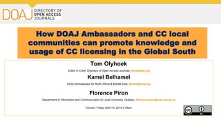 How DOAJ Ambassadors and CC local
communities can promote knowledge and
usage of CC licensing in the Global South
Tom Olyhoek
Editor in Chief, Directory of Open Access Journals, tom@doaj.org
Kamel Belhamel
DOAJ ambassador for North Africa & Middle East, kamel@doaj.org
Florence Piron
Department of Information and Communication at Laval University, Québec, florence.piron@com.ulaval.ca
Toronto, Friday April 13, 2018 2:45pm
 