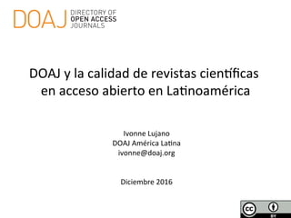  
Ivonne	
  Lujano	
  	
  
DOAJ	
  América	
  La4na	
  
ivonne@doaj.org	
  
	
  
	
  
Diciembre	
  2016	
  
DOAJ	
  y	
  la	
  calidad	
  de	
  revistas	
  cienBﬁcas	
  
en	
  acceso	
  abierto	
  en	
  La4noamérica	
  
 