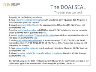 The DOAJ SEAL
The best you can get!
To qualify for the Seal the journal must:
1. have an archival arrangement in place with an external party (Question 25). 'No policy in
place' does not qualify for the Seal.
2. provide permanent identifiers in the papers published (Question 28). 'None' does not
qualify for the Seal.
3.provide article level metadata to DOAJ (Question 29). 'No' or failure to provide metadata
within 3 months do not qualify for the Seal.
4. embed machine-readable CC licensing information in article level metadata (Question 45).
'No' does not qualify for the Seal.
5. allow reuse and remixing of content in accordance with a CC BY, CC BY-SA or CC BY-NC
license (Question 47). If CC BY-ND, CC BY-NC-ND, 'No' or 'Other' is selected the journal will
not qualify for the Seal.
6. have a deposit policy registered in a deposit policy directory. (Question 51) 'No' does not
qualify for the Seal.
7. allow the author to hold the copyright without restrictions. (Question 52) 'No' does not
qualify for the Seal.
One cannot apply for the Seal. The Seal is awarded based on the information provided in the
application. If you have any questions about any of the qualifiers, contact us.
 