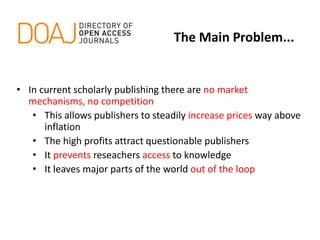 • In current scholarly publishing there are no market
mechanisms, no competition
• This allows publishers to steadily increase prices way above
inflation
• The high profits attract questionable publishers
• It prevents reseachers access to knowledge
• It leaves major parts of the world out of the loop
The Main Problem...
 