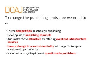 To change the publishing landscape we need to
…
• Foster competition in scholarly publishing
• Develop new publishing channels
• And make those attractive by offering excellent infrastructure
services
• Have a change in scientist mentality with regards to open
access and open science
• Have better ways to pinpoint questionable publishers
 