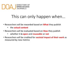 • Researchers will be rewarded based on What they publish
• the actual content
• Researchers will be evaluated based on How they publish
• whether it is open and reuseable or not
• Researchers will be credited for societal impact of their work as
measured by new metrics
This can only happen when…
 
