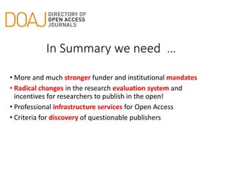 • More and much stronger funder and institutional mandates
• Radical changes in the research evaluation system and
incentives for researchers to publish in the open!
• Professional infrastructure services for Open Access
• Criteria for discovery of questionable publishers
In Summary we need …
 
