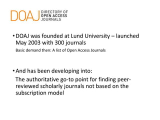 •DOAJ was founded at Lund University – launched
May 2003 with 300 journals
Basic demand then: A list of Open Access Journals
•And has been developing into:
The authoritative go-to point for finding peer-
reviewed scholarly journals not based on the
subscription model
 
