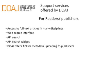 Support services
offered by DOAJ
• Access to full text articles in many disciplines
• Web search interface
• API search
• API search widget
• DOAJ offers API for metadata uploading to publishers
For Readers/ publishers
 