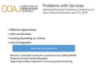 Problems with Services
addressed by Dutch Presidency Conference on
open science Amsterdam april 4-5, 2016
• Different organizations
• Little coordination
• Funding depending on charity
• Lack of integration
Need for sustainable funding for essential services (DOAJ,SHERPA
Proposal to install coordinating body:
Organizing funding, integration of services,quality monitoring
Ideas from the conference
 