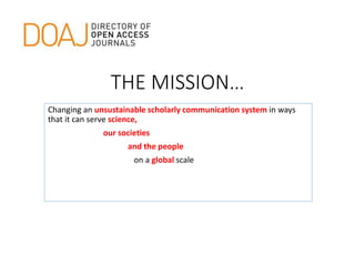 THE MISSION…
Changing an unsustainable scholarly communication system in ways
that it can serve science,
our societies
and the people
on a global scale
 
