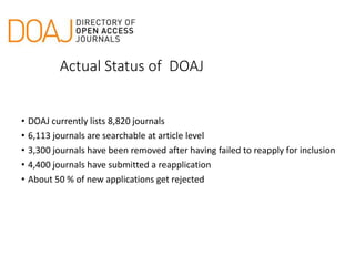 Actual Status of DOAJ
• DOAJ currently lists 8,820 journals
• 6,113 journals are searchable at article level
• 3,300 journals have been removed after having failed to reapply for inclusion
• 4,400 journals have submitted a reapplication
• About 50 % of new applications get rejected
 