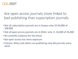 Are open access journals more linked to
bad publishing than supscription journals
• Not all subscription journals are in Scopus only 10-20,000 of
100.000
• Not all open access journals are in DOAJ only 8 -10,000 of 35,000
• No scientific evidence for the thesis
• But open access has more exposure
• Elsevier, Wiley and others are publishing new OA journals every
week
 