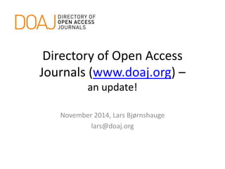 Directory of Open Access 
Journals (www.doaj.org) – 
an update! 
November 2014, Lars Bjørnshauge 
lars@doaj.org 
 