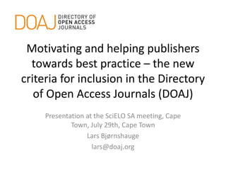 Motivating and helping publishers
towards best practice – the new
criteria for inclusion in the Directory
of Open Access Journals (DOAJ)
Presentation at the SciELO SA meeting, Cape
Town, July 29th, Cape Town
Lars Bjørnshauge
lars@doaj.org
 