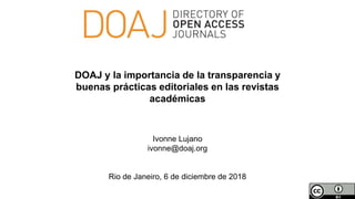 Ivonne Lujano
ivonne@doaj.org
Rio de Janeiro, 6 de diciembre de 2018
DOAJ y la importancia de la transparencia y
buenas prácticas editoriales en las revistas
académicas
 