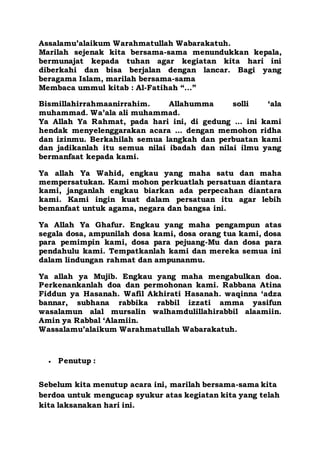 Assalamu’alaikum Warahmatullah Wabarakatuh.
Marilah sejenak kita bersama-sama menundukkan kepala,
bermunajat kepada tuhan agar kegiatan kita hari ini
diberkahi dan bisa berjalan dengan lancar. Bagi yang
beragama Islam, marilah bersama-sama
Membaca ummul kitab : Al-Fatihah “…”
Bismillahirrahmaanirrahim. Allahumma solli ‘ala
muhammad. Wa’ala ali muhammad.
Ya Allah Ya Rahmat, pada hari ini, di gedung ... ini kami
hendak menyelenggarakan acara ... dengan memohon ridha
dan izinmu. Berkahilah semua langkah dan perbuatan kami
dan jadikanlah itu semua nilai ibadah dan nilai ilmu yang
bermanfaat kepada kami.
Ya allah Ya Wahid, engkau yang maha satu dan maha
mempersatukan. Kami mohon perkuatlah persatuan diantara
kami, janganlah engkau biarkan ada perpecahan diantara
kami. Kami ingin kuat dalam persatuan itu agar lebih
bemanfaat untuk agama, negara dan bangsa ini.
Ya Allah Ya Ghafur. Engkau yang maha pengampun atas
segala dosa, ampunilah dosa kami, dosa orang tua kami, dosa
para pemimpin kami, dosa para pejuang-Mu dan dosa para
pendahulu kami. Tempatkanlah kami dan mereka semua ini
dalam lindungan rahmat dan ampunanmu.
Ya allah ya Mujib. Engkau yang maha mengabulkan doa.
Perkenankanlah doa dan permohonan kami. Rabbana Atina
Fiddun ya Hasanah. Wafil Akhirati Hasanah. waqinna ‘adza
bannar, subhana rabbika rabbil izzati amma yasifun
wasalamun alal mursalin walhamdulillahirabbil alaamiin.
Amin ya Rabbal ‘Alamiin.
Wassalamu’alaikum Warahmatullah Wabarakatuh.
 Penutup :
Sebelum kita menutup acara ini, marilah bersama-sama kita
berdoa untuk mengucap syukur atas kegiatan kita yang telah
kita laksanakan hari ini.
 