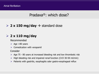  2 x 150 mg/day  standard dose
 2 x 110 mg/day
Recommended
 Age >80 years
 Comedication with verapamil
Consider
 Age 75 - 80 years at increased bleeding risk and low thrombotic risk
 High bleeding risk and impaired renal function (CrCl 30-50 ml/min)
 Patients with gastritis, esophagitis oder gastro-esophageal reflux
Pradaxa®: which dose?
Atrial fibrillation
 