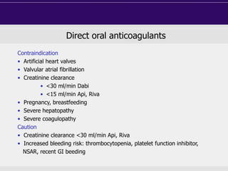 Direct oral anticoagulants
Contraindication
• Artificial heart valves
• Valvular atrial fibrillation
• Creatinine clearance
• <30 ml/min Dabi
• <15 ml/min Api, Riva
• Pregnancy, breastfeeding
• Severe hepatopathy
• Severe coagulopathy
Caution
• Creatinine clearance <30 ml/min Api, Riva
• Increased bleeding risk: thrombocytopenia, platelet function inhibitor,
NSAR, recent GI beeding
 