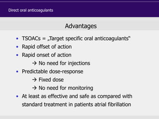 Advantages
• TSOACs = „Target specific oral anticoagulants“
• Rapid offset of action
• Rapid onset of action
 No need for injections
• Predictable dose-response
 Fixed dose
 No need for monitoring
• At least as effective and safe as compared with
standard treatment in patients atrial fibrillation
Direct oral anticoagulants
 