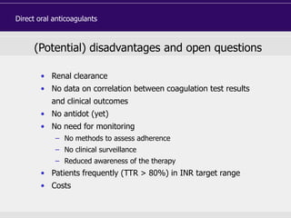 (Potential) disadvantages and open questions
• Renal clearance
• No data on correlation between coagulation test results
and clinical outcomes
• No antidot (yet)
• No need for monitoring
– No methods to assess adherence
– No clinical surveillance
– Reduced awareness of the therapy
• Patients frequently (TTR > 80%) in INR target range
• Costs
Direct oral anticoagulants
 