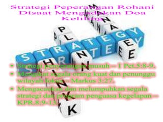 Strategi Peperangan Rohani
Disaat Mengadakan Doa Keliling
• Strategi penyerangan musuh – 1 Pet.5:8-9.
• Mengikat segala orang kuat dan penunggu
wilayah fokus – Markus 3:27.
• Mengacaukan dan melumpuhkan segala
strategi dan program penguasa kegelapan –
KPR.8:9-13.
 