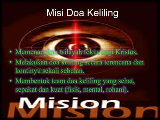 Misi Doa Keliling
• Memenangkan wilayah fokus bagi Kristus.
• Melakukan doa keliling secara terencana dan
kontinyu sekali sebulan.
• Membentuk team doa keliling yang sehat,
sepakat dan kuat (fisik, mental, rohani).
Misi Doa Keliling
 