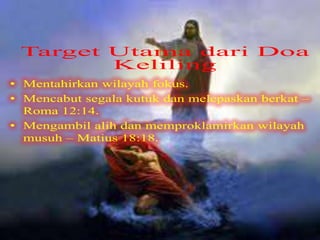 Target Utama dari Doa Keliling
• Mentahirkan wilayah fokus.
• Mencabut segala kutuk dan melepaskan
berkat – Roma 12:14.
• Mengambil alih dan memproklamirkan
wilayah musuh – Matius 18:18.
 