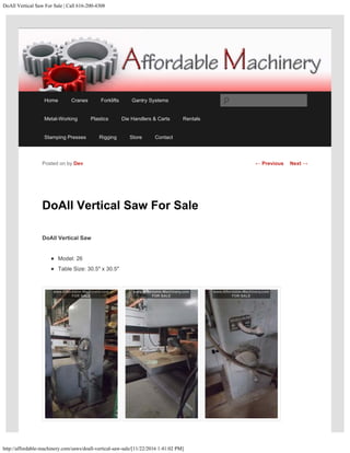 DoAll Vertical Saw For Sale | Call 616-200-4308
http://affordable-machinery.com/saws/doall-vertical-saw-sale/[11/22/2016 1:41:02 PM]
DoAll Vertical Saw For Sale
DoAll Vertical Saw
Model: 26
Table Size: 30.5″ x 30.5″
Posted on by Dev ← Previous Next →
Home Cranes Forklifts Gantry Systems
Metal-Working Plastics Die Handlers & Carts Rentals
Stamping Presses Rigging Store Contact
Search
 