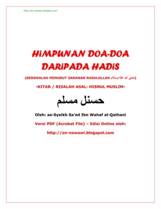 http://an-nawawi.blogspot.com




       HiMPUNAN DOA-DOA
         DARiPADA HADiS
(BERDOALAH MENURUT SARANAN RASULULLAH ‫) ﺻﻠﻰ اﷲ ﻋﻠﻪ وﺳﻼم‬

          -KITAB / RISALAH ASAL: HISNUL MUSLIM-



                            ‫ﺣﺴﻨﻞ ﻣﺴﻠﻢ‬
         Oleh: as-Syeikh Sa’ed Ibn Wahaf al-Qathani

         Versi PDF (Acrobat File) – Edisi Online oleh:

                    http://an-nawawi.blogspot.com
 