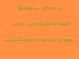 Umpleti-va  sufletul  cu  aceste  superbe lumini si culori! Sa primiti munti de flori de la cei dragi… 