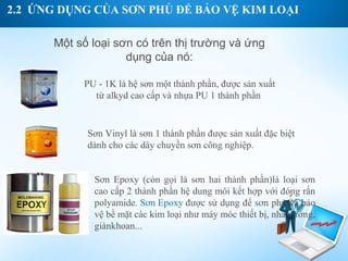 2.2 ỨNG DỤNG CỦA SƠN PHỦ ĐỂ BẢO VỆ KIM LOẠI

      Một số loại sơn có trên thị trường và ứng
                    dụng của nó:

           PU - 1K là hệ sơn một thành phần, được sản xuất
             từ alkyd cao cấp và nhựa PU 1 thành phần


            Sơn Vinyl là sơn 1 thành phần được sản xuất đặc biệt
            dành cho các dây chuyền sơn công nghiệp.


             Sơn Epoxy (còn gọi là sơn hai thành phần)là loại sơn
             cao cấp 2 thành phần hệ dung môi kết hợp với đóng rắn
             polyamide. Sơn Epoxy được sử dụng để sơn phủ và bảo
             vệ bề mặt các kim loại như máy móc thiết bị, nhà xưởng,
             giànkhoan...
 