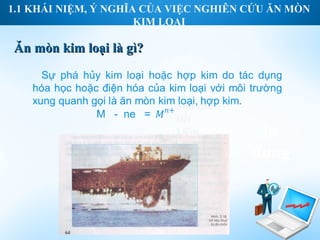 1.1 KHÁI NIỆM, Ý NGHĨA CỦA VIỆC NGHIÊN CỨU ĂN MÒN
                      KIM LOẠI

Ăn mòn kim loại là gì?



                           nhu cầu
                           tiết
                           kiệm,        ín
                           nhu cầu
                           đầu tư      dụng
                           và phát
                           triển.
 