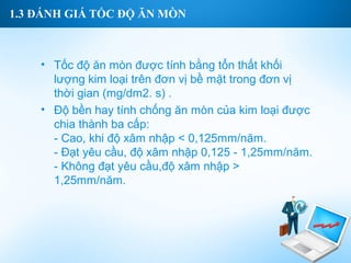 1.3 ĐÁNH GIÁ TỐC ĐỘ ĂN MÒN



    • Tốc độ ăn mòn được tính bằng tổn thất khối
      lượng kim loại trên đơn vị bề mặt trong đơn vị
      thời gian (mg/dm2. s) .
    • Độ bền hay tính chống ăn mòn của kim loại được
      chia thành ba cấp:
      - Cao, khi độ xâm nhập < 0,125mm/năm.
      - Đạt yêu cầu, độ xâm nhập 0,125 - 1,25mm/năm.
      - Không đạt yêu cầu,độ xâm nhập >
      1,25mm/năm.
 