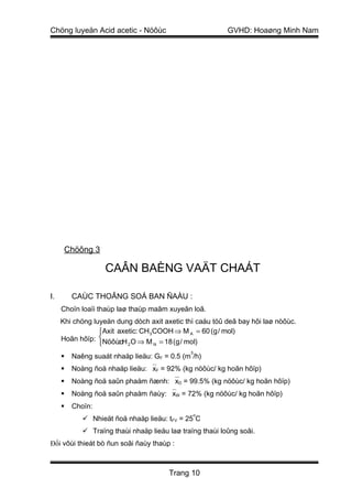 Chöng luyeän Acid acetic - Nöôùc                          GVHD: Hoaøng Minh Nam




      Chöông 3

                   CAÂN BAÈNG VAÄT CHAÁT

I.       CAÙC THOÂNG SOÁ BAN ÑAÀU :
     Choïn loaïi thaùp laø thaùp maâm xuyeân loã.
     Khi chöng luyeän dung dòch axit axetic thì caáu töû deã bay hôi laø nöôùc.
                 Axit axetic: CH 3 COOH ⇒ M A = 60 (g / mol)
     Hoãn hôïp: NöôùcH O ⇒ M = 18 (g / mol)
                       : 2
                                   N

                                              3
        Naêng suaát nhaäp lieäu: GF = 0.5 (m /h)
        Noàng ñoä nhaäp lieäu: xF = 92% (kg nöôùc/ kg hoãn hôïp)
        Noàng ñoä saûn phaåm ñænh: xD = 99.5% (kg nöôùc/ kg hoãn hôïp)
        Noàng ñoä saûn phaåm ñaùy: xW = 72% (kg nöôùc/ kg hoãn hôïp)
        Choïn:
                                                  o
             Nhieät ñoä nhaäp lieäu: tFV = 25 C
             Traïng thaùi nhaäp lieäu laø traïng thaùi loûng soâi.
Đối vôùi thieát bò ñun soâi ñaùy thaùp :



                                       Trang 10
 
