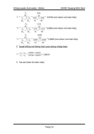 Chöng luyeän Acid acetic - Nöôùc                  GVHD: Hoaøng Minh Nam

           xF            0,92
           MN             18
   xF =           =                =
        xF 1 − xF   0,92 1 − 0,92 0,9746 (mol nöôùc/ mol hoãn hôïp)
           +             +
        MN    MA     18       60
           xW             0,72
           MN              18
   xW =           =                 =
        xW 1 − xW   0,72 1 − 0,72 0,8955 (mol nöôùc/ mol hoãn hôïp)
           +             +
        MN    MA     18        60
           xD             0,995
           MN               18
   xD =           =                   =
        xD 1 − xD   0,995 1 − 0,955 0,9985 (mol nöôùc/ mol hoãn hôïp)
           +               +
        MN    MA      18        60

  2. Suaát löôïng mol töông ñoái cuûa doøng nhaäp lieäu:

         x D − xW   0,9985 − 0,8955
   f =            =
         x F − xW   0,9746 − 0,8955 = 1,30215


  3. Tæ soá hoaøn löu laøm vieäc:




                                       Trang 12
 